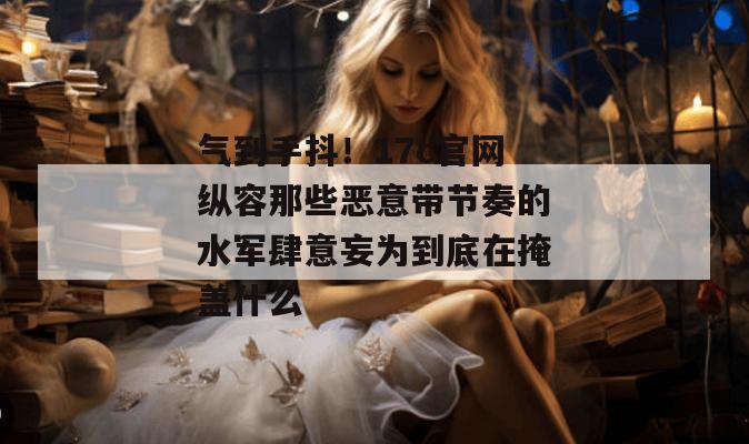 气到手抖！17c官网纵容那些恶意带节奏的水军肆意妄为到底在掩盖什么