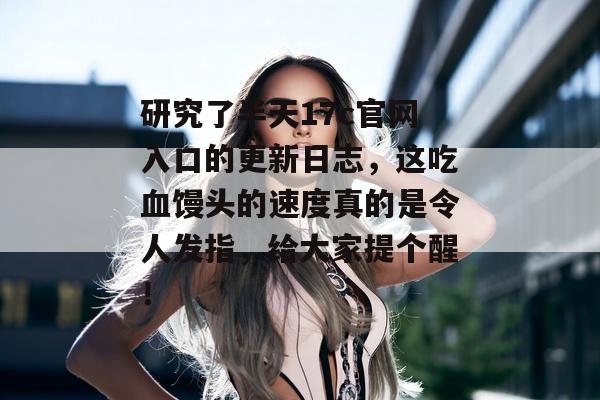 研究了半天17c官网入口的更新日志，这吃血馒头的速度真的是令人发指，给大家提个醒！