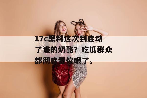 17c黑料这次到底动了谁的奶酪？吃瓜群众都彻底看傻眼了。