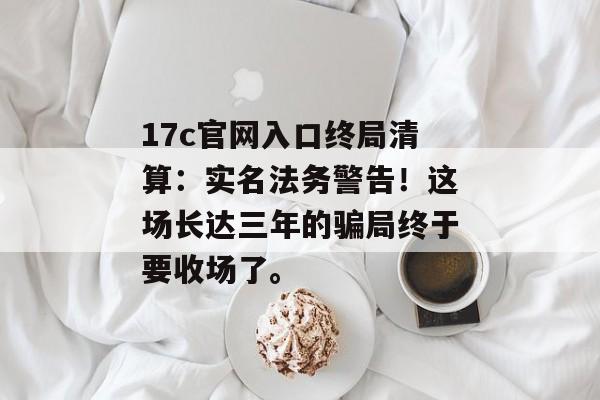 17c官网入口终局清算：实名法务警告！这场长达三年的骗局终于要收场了。