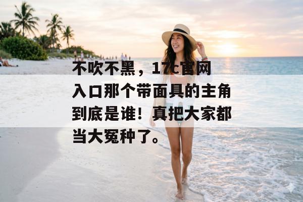 不吹不黑，17c官网入口那个带面具的主角到底是谁！真把大家都当大冤种了。