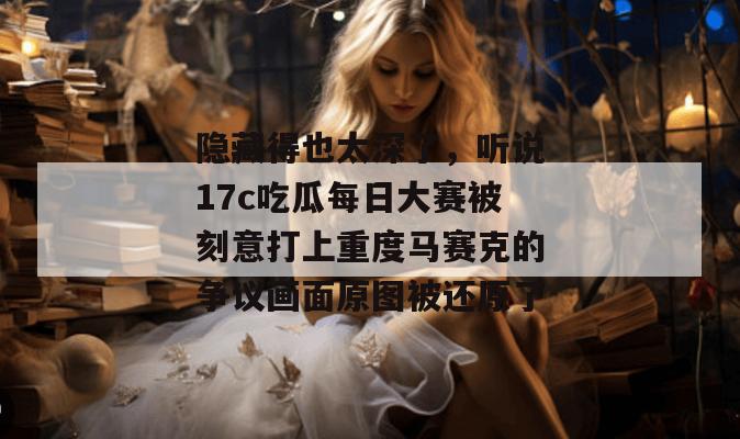 隐藏得也太深了，听说17c吃瓜每日大赛被刻意打上重度马赛克的争议画面原图被还原了
