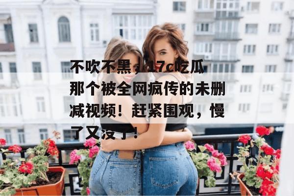 不吹不黑，17c吃瓜那个被全网疯传的未删减视频！赶紧围观，慢了又没了！