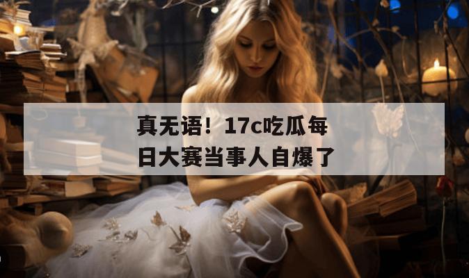 真无语！17c吃瓜每日大赛当事人自爆了