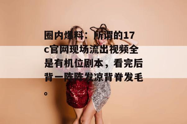 圈内爆料：所谓的17c官网现场流出视频全是有机位剧本，看完后背一阵阵发凉背脊发毛。