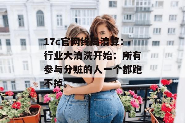 17c官网终局清算：行业大清洗开始：所有参与分赃的人一个都跑不掉。