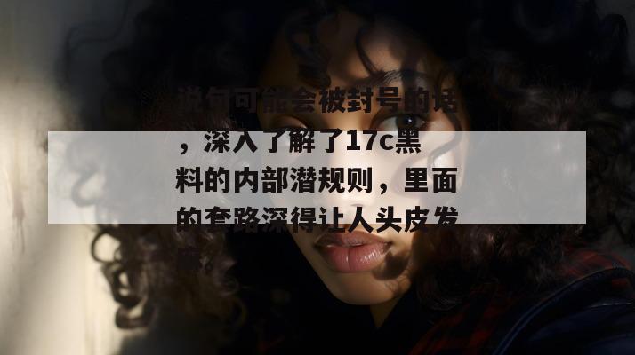 说句可能会被封号的话，深入了解了17c黑料的内部潜规则，里面的套路深得让人头皮发麻。