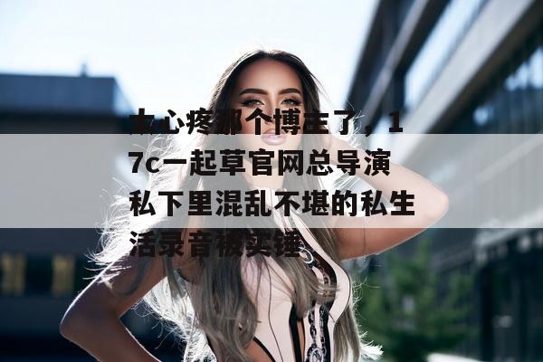 太心疼那个博主了，17c一起草官网总导演私下里混乱不堪的私生活录音被实锤