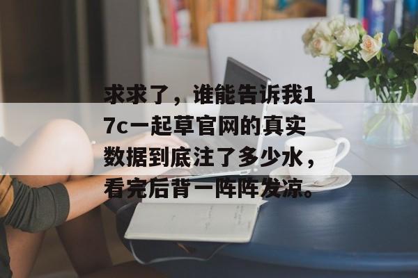 求求了，谁能告诉我17c一起草官网的真实数据到底注了多少水，看完后背一阵阵发凉。