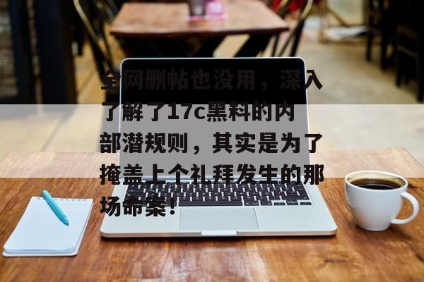 全网删帖也没用，深入了解了17c黑料的内部潜规则，其实是为了掩盖上个礼拜发生的那场命案！