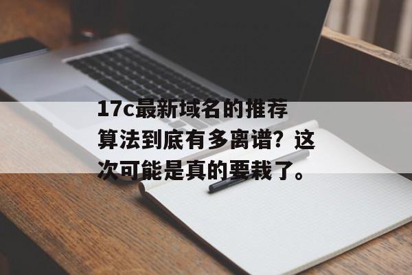 17c最新域名的推荐算法到底有多离谱？这次可能是真的要栽了。