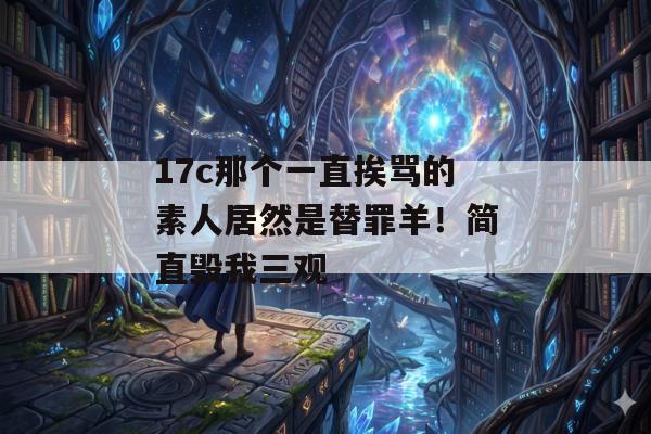 17c那个一直挨骂的素人居然是替罪羊！简直毁我三观