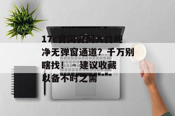 17c官网官网入口纯净无弹窗通道？千万别瞎找！ - 建议收藏以备不时之需