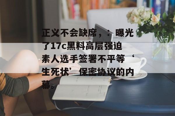 正义不会缺席，：曝光了17c黑料高层强迫素人选手签署不平等‘生死状’保密协议的内幕。