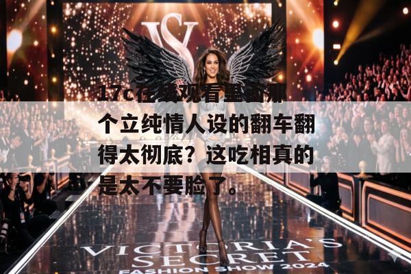 17c在线观看里面那个立纯情人设的翻车翻得太彻底？这吃相真的是太不要脸了。