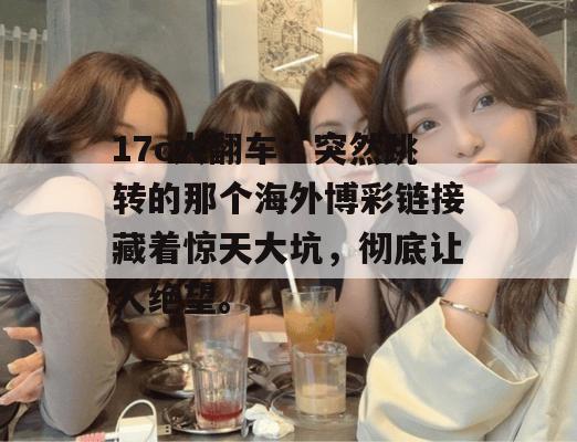 17c大翻车：突然跳转的那个海外博彩链接藏着惊天大坑，彻底让人绝望。